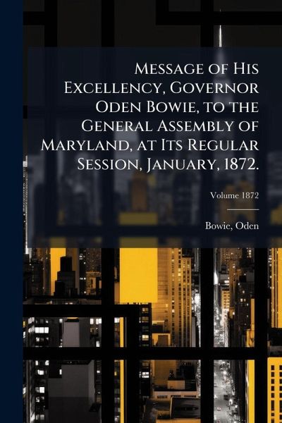 Message of His Excellency, Governor Oden Bowie, to the General Assembly of Maryland, at Its Regular Session, January, 1872. Message of His Excellency, Governor Oden Bowie, to the General Assembly of Maryland, at Its Regular Session, January, 1872.