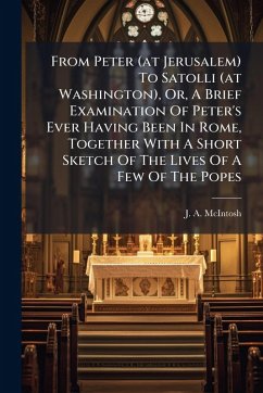 From Peter (at Jerusalem) To Satolli (at Washington), Or, A Brief Examination Of Peter's Ever Having Been In Rome, Together With A Short Sketch Of The Lives Of A Few Of The Popes - McIntosh, J A