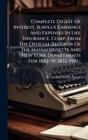 Cover Complete Digest Of Interest, Surplus Earnings And Expenses In Life Insurance. Comp. From The Official Records Of The Massachusetts And New York Departments For 1882-'91, 1832-1901...