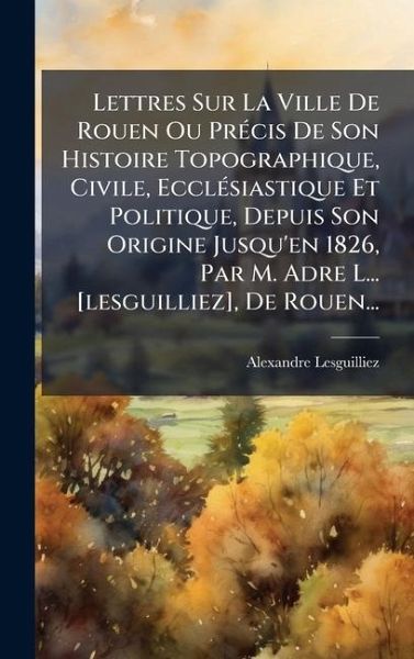 Lettres Sur La Ville De Rouen Ou PrÃ(c)cis De Son Histoire Topographique, Civile, EcclÃ(c)siastique Et Politique, Depuis Son Origine Jusqu'en 1826, Par M. Adre L... [lesguilliez], De Rouen...