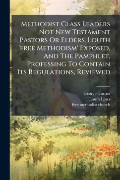 Methodist Class Leaders Not New Testament Pastors Or Elders. Louth 'free Methodism' Exposed, And The Pamphlet, Professing To Contain Its Regulations, Reviewed - Turner, George; Lincs, Louth