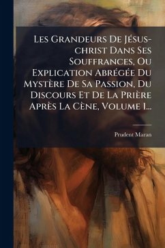 Les Grandeurs De JÃ(c)sus-christ Dans Ses Souffrances, Ou Explication AbrÃ(c)gÃ(c)e Du Mystère De Sa Passion, Du Discours Et De La Prière Après La Cène, Volume 1... - Maran, Prudent