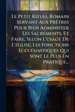 Le Petit Rituel Romain Servant Aux PrÃatres Pour Bien Administer Les Sacrements, Et Faire, Selon L'usage De L'Ã(c)glise, Les Fonctions EcclÃ(c)siastiques Qui Sont Le Plus En Pratique... - Anonymous