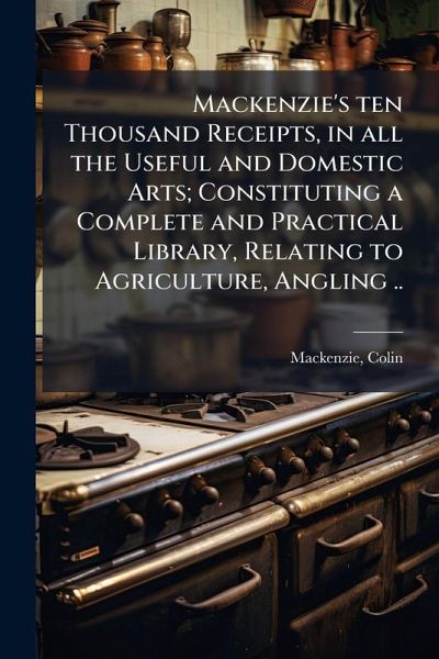 Mackenzie's ten Thousand Receipts, in all the Useful and Domestic Arts; Constituting a Complete and Practical Library, Relating to Agriculture, Angling .. Mackenzie's ten Thousand Receipts, in all the Useful and Domestic Arts; Constituting a Complete and Practical Library, Relating to Agriculture, Angling ..