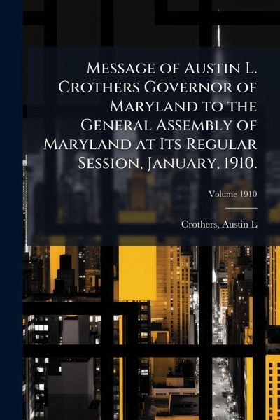 Message of Austin L. Crothers Governor of Maryland to the General Assembly of Maryland at Its Regular Session, January, 1910. Message of Austin L. Crothers Governor of Maryland to the General Assembly of Maryland at Its Regular Session, January, 1910.