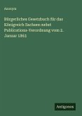 Bürgerliches Gesetzbuch für das Königreich Sachsen nebst Publications-Verordnung vom 2. Januar 1863 Bürgerliches Gesetzbuch für das Königreich Sachsen nebst Publications-Verordnung vom 2. Januar 1863