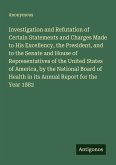 Investigation and Refutation of Certain Statements and Charges Made to His Excellency, the President, and to the Senate and House of Representatives of the United States of America, by the National Board of Health in its Annual Report for the Year 1882