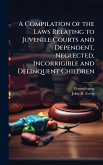 A Compilation of the Laws Relating to Juvenile Courts and Dependent, Neglected, Incorrigible and Delinquent Children A Compilation of the Laws Relating to Juvenile Courts and Dependent, Neglected, Incorrigible and Delinquent Children