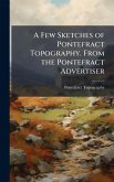 A Few Sketches of Pontefract Topography. From the Pontefract Advertiser A Few Sketches of Pontefract Topography. From the Pontefract Advertiser
