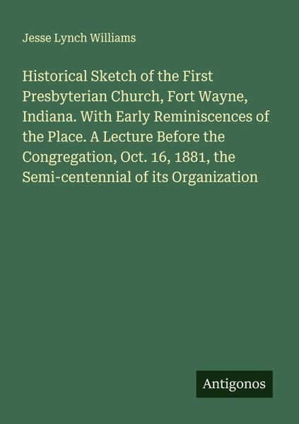Historical Sketch of the First Presbyterian Church, Fort Wayne, Indiana. With Early Reminiscences of the Place. A Lecture Before the Congregation, Oct. 16, 1881, the Semi-centennial of its Organization Historical Sketch of the First Presbyterian Church, Fort Wayne, Indiana. With Early Reminiscences of the Place. A Lecture Before the Congregation, Oct. 16, 1881, the Semi-centennial of its Organization