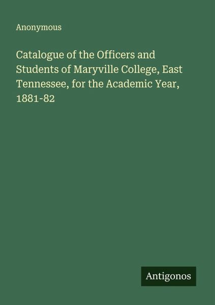Catalogue of the Officers and Students of Maryville College, East Tennessee, for the Academic Year, 1881-82 Catalogue of the Officers and Students of Maryville College, East Tennessee, for the Academic Year, 1881-82