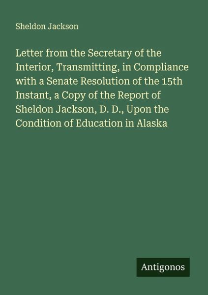 Letter from the Secretary of the Interior, Transmitting, in Compliance with a Senate Resolution of the 15th Instant, a Copy of the Report of Sheldon Jackson, D. D., Upon the Condition of Education in Alaska Letter from the Secretary of the Interior, Transmitting, in Compliance with a Senate Resolution of the 15th Instant, a Copy of the Report of Sheldon Jackson, D. D., Upon the Condition of Education in Alaska