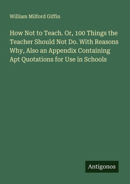 How Not to Teach. Or, 100 Things the Teacher Should Not Do. With Reasons Why, Also an Appendix Containing Apt Quotations for Use in Schools How Not to Teach. Or, 100 Things the Teacher Should Not Do. With Reasons Why, Also an Appendix Containing Apt Quotations for Use in Schools
