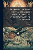 Bread of the First Fruits ... Or Short Meditations On Select Passages of Scripture Bread of the First Fruits ... Or Short Meditations On Select Passages of Scripture