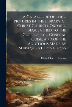 A Catalogue of the ... Pictures in the Library at Christ Church, Oxford, Bequeathed to the College by ... General Guise, and of the Additions Made by Subsequent Donations