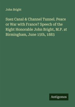 Suez Canal & Channel Tunnel. Peace or War with France? Speech of the Right Honorable John Bright, M.P. at Birmingham, June 15th, 1883 - Bright, John