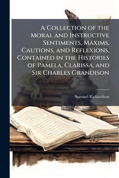 A Collection of the Moral and Instructive Sentiments, Maxims, Cautions, and Reflexions, Contained in the Histories of Pamela, Clarissa, and Sir Charles Grandison - Richardson, Samuel