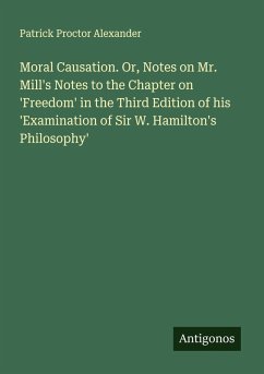 Moral Causation. Or, Notes on Mr. Mill's Notes to the Chapter on 'Freedom' in the Third Edition of his 'Examination of Sir W. Hamilton's Philosophy' - Alexander, Patrick Proctor