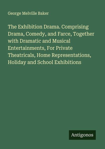 The Exhibition Drama. Comprising Drama, Comedy, and Farce, Together with Dramatic and Musical Entertainments, For Private Theatricals, Home Representations, Holiday and School Exhibitions