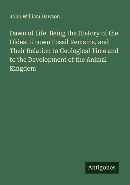 Dawn of Life. Being the History of the Oldest Known Fossil Remains, and Their Relation to Geological Time and to the Development of the Animal Kingdom Dawn of Life. Being the History of the Oldest Known Fossil Remains, and Their Relation to Geological Time and to the Development of the Animal Kingdom