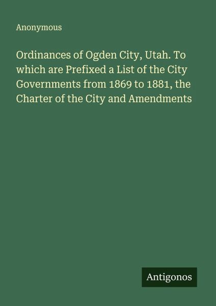 Ordinances of Ogden City, Utah. To which are Prefixed a List of the City Governments from 1869 to 1881, the Charter of the City and Amendments Ordinances of Ogden City, Utah. To which are Prefixed a List of the City Governments from 1869 to 1881, the Charter of the City and Amendments