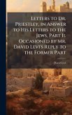Letters to Dr. Priestley, in Answer to His Letters to the Jews, Part Ii. Occasioned by Mr. David Levi's Reply to the Former Part Letters to Dr. Priestley, in Answer to His Letters to the Jews, Part Ii. Occasioned by Mr. David Levi's Reply to the Former Part