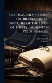The Heavenly Sisters; Or, Biographical Sketches of the Lives of Thirty Eminently Pious Females The Heavenly Sisters; Or, Biographical Sketches of the Lives of Thirty Eminently Pious Females