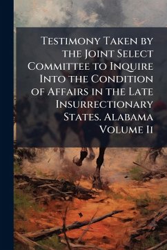 Cover Testimony Taken by the Joint Select Committee to Inquire Into the Condition of Affairs in the Late Insurrectionary States. Alabama Volume Ii