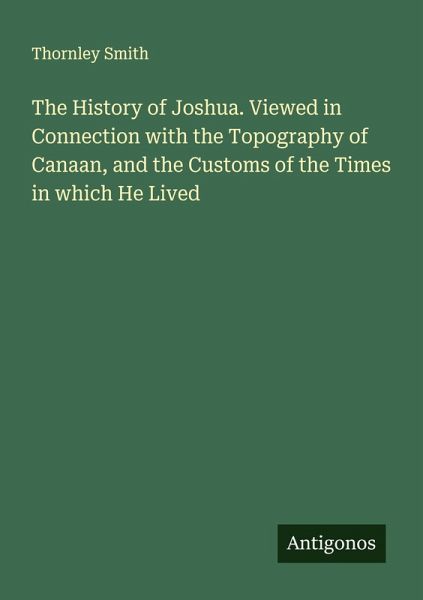 The History of Joshua. Viewed in Connection with the Topography of Canaan, and the Customs of the Times in which He Lived The History of Joshua. Viewed in Connection with the Topography of Canaan, and the Customs of the Times in which He Lived
