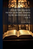 Peter the Apostle Never at Rome, Shewn to Be an Historical Fact
