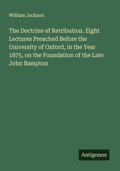 The Doctrine of Retribution. Eight Lectures Preached Before the University of Oxford, in the Year 1875, on the Foundation of the Late John Bampton The Doctrine of Retribution. Eight Lectures Preached Before the University of Oxford, in the Year 1875, on the Foundation of the Late John Bampton
