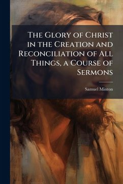 The Glory of Christ in the Creation and Reconciliation of All Things, a Course of Sermons - Minton, Samuel