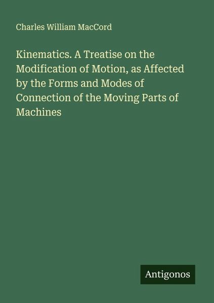 Kinematics. A Treatise on the Modification of Motion, as Affected by the Forms and Modes of Connection of the Moving Parts of Machines Kinematics. A Treatise on the Modification of Motion, as Affected by the Forms and Modes of Connection of the Moving Parts of Machines
