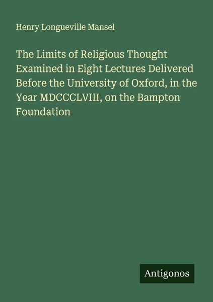The Limits of Religious Thought Examined in Eight Lectures Delivered Before the University of Oxford, in the Year MDCCCLVIII, on the Bampton Foundation The Limits of Religious Thought Examined in Eight Lectures Delivered Before the University of Oxford, in the Year MDCCCLVIII, on the Bampton Foundation