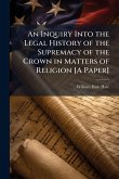 An Inquiry Into the Legal History of the Supremacy of the Crown in Matters of Religion [A Paper]