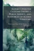 Report Upon the Customs District, Public Service, and Resources of Alaska Territory Report Upon the Customs District, Public Service, and Resources of Alaska Territory