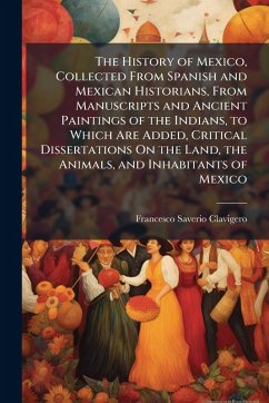Cover The History of Mexico, Collected From Spanish and Mexican Historians, From Manuscripts and Ancient Paintings of the Indians, to Which Are Added, Critical Dissertations On the Land, the Animals, and Inhabitants of Mexico