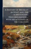A History of Bromley in Kent, and the Surrounding Neighbourhood ... With an Account of the Colleges
