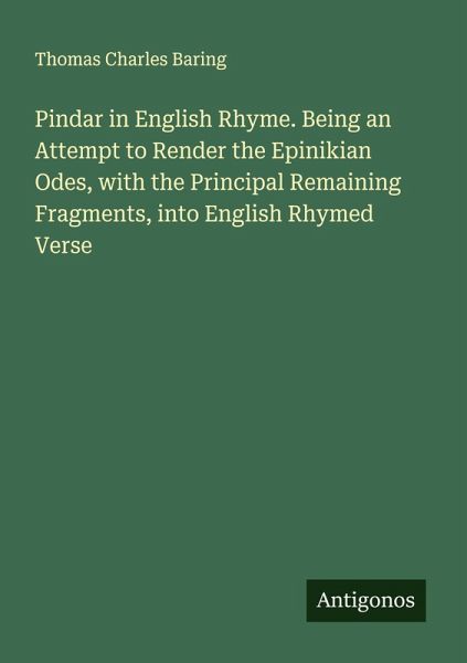Pindar in English Rhyme. Being an Attempt to Render the Epinikian Odes, with the Principal Remaining Fragments, into English Rhymed Verse Pindar in English Rhyme. Being an Attempt to Render the Epinikian Odes, with the Principal Remaining Fragments, into English Rhymed Verse