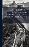 A Retrospect of Political and Commercial Affairs in China ... 1868 to 1872 A Retrospect of Political and Commercial Affairs in China ... 1868 to 1872