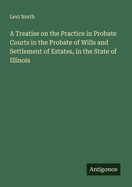 A Treatise on the Practice in Probate Courts in the Probate of Wills and Settlement of Estates, in the State of Illinois A Treatise on the Practice in Probate Courts in the Probate of Wills and Settlement of Estates, in the State of Illinois