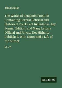 The Works of Benjamin Franklin Containing Several Political and Historical Tracts Not Included in Any Former Edition, and Many Letters Official and Private Not Hitherto Published. With Notes and a Life of the Author - Sparks, Jared