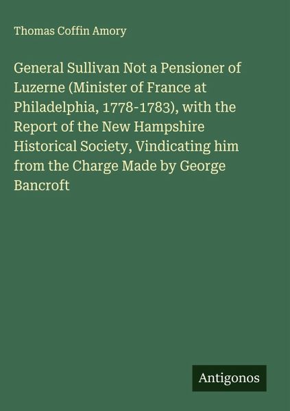 General Sullivan Not a Pensioner of Luzerne (Minister of France at Philadelphia, 1778-1783), with the Report of the New Hampshire Historical Society, Vindicating him from the Charge Made by George Bancroft General Sullivan Not a Pensioner of Luzerne (Minister of France at Philadelphia, 1778-1783), with the Report of the New Hampshire Historical Society, Vindicating him from the Charge Made by George Bancroft