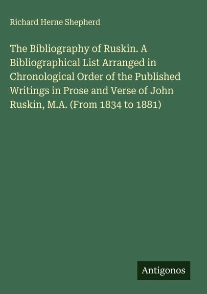 The Bibliography of Ruskin. A Bibliographical List Arranged in Chronological Order of the Published Writings in Prose and Verse of John Ruskin, M.A. (From 1834 to 1881) The Bibliography of Ruskin. A Bibliographical List Arranged in Chronological Order of the Published Writings in Prose and Verse of John Ruskin, M.A. (From 1834 to 1881)