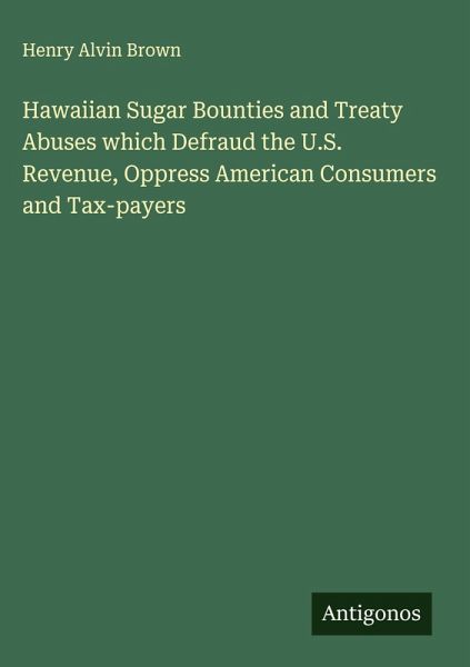 Hawaiian Sugar Bounties and Treaty Abuses which Defraud the U.S. Revenue, Oppress American Consumers and Tax-payers