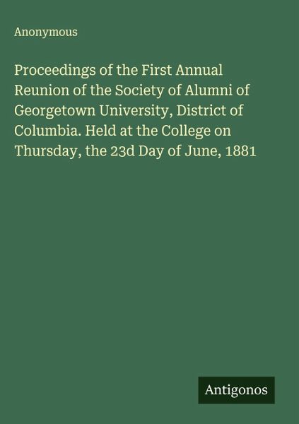 Proceedings of the First Annual Reunion of the Society of Alumni of Georgetown University, District of Columbia. Held at the College on Thursday, the 23d Day of June, 1881 Proceedings of the First Annual Reunion of the Society of Alumni of Georgetown University, District of Columbia. Held at the College on Thursday, the 23d Day of June, 1881