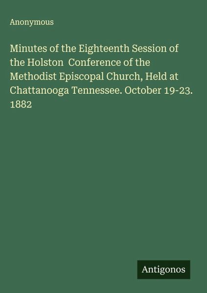 Minutes of the Eighteenth Session of the Holston Conference of the Methodist Episcopal Church, Held at Chattanooga Tennessee. October 19-23. 1882 Minutes of the Eighteenth Session of the Holston Conference of the Methodist Episcopal Church, Held at Chattanooga Tennessee. October 19-23. 1882