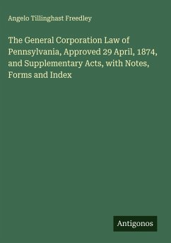 The General Corporation Law of Pennsylvania, Approved 29 April, 1874, and Supplementary Acts, with Notes, Forms and Index - Freedley, Angelo Tillinghast