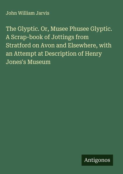 The Glyptic. Or, Musee Phusee Glyptic. A Scrap-book of Jottings from Stratford on Avon and Elsewhere, with an Attempt at Description of Henry Jones's Museum The Glyptic. Or, Musee Phusee Glyptic. A Scrap-book of Jottings from Stratford on Avon and Elsewhere, with an Attempt at Description of Henry Jones's Museum