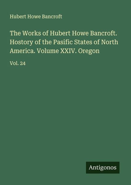 The Works of Hubert Howe Bancroft. Hostory of the Pasific States of North America. Volume XXIV. Oregon The Works of Hubert Howe Bancroft. Hostory of the Pasific States of North America. Volume XXIV. Oregon